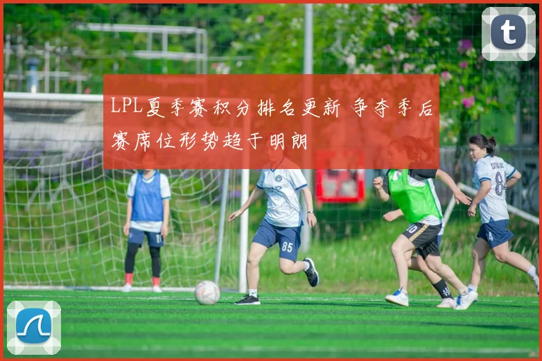 LPL夏季赛积分排名更新 争夺季后赛席位形势趋于明朗