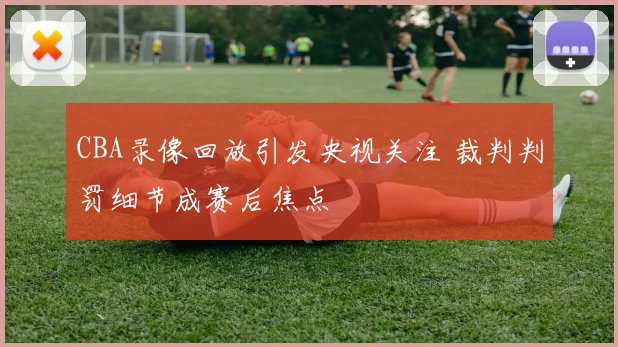 CBA录像回放引发央视关注 裁判判罚细节成赛后焦点