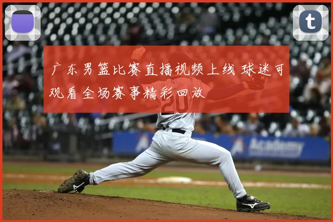 广东男篮比赛直播视频上线 球迷可观看全场赛事精彩回放