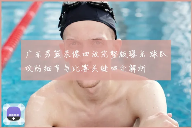 广东男篮录像回放完整版曝光 球队攻防细节与比赛关键回合解析
