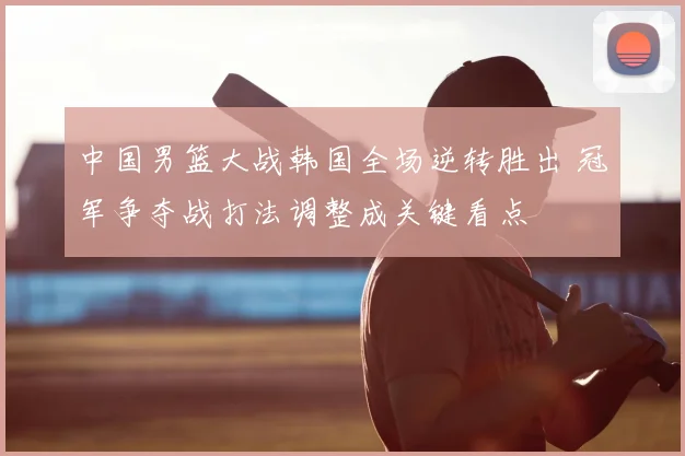 中国男篮大战韩国全场逆转胜出 冠军争夺战打法调整成关键看点