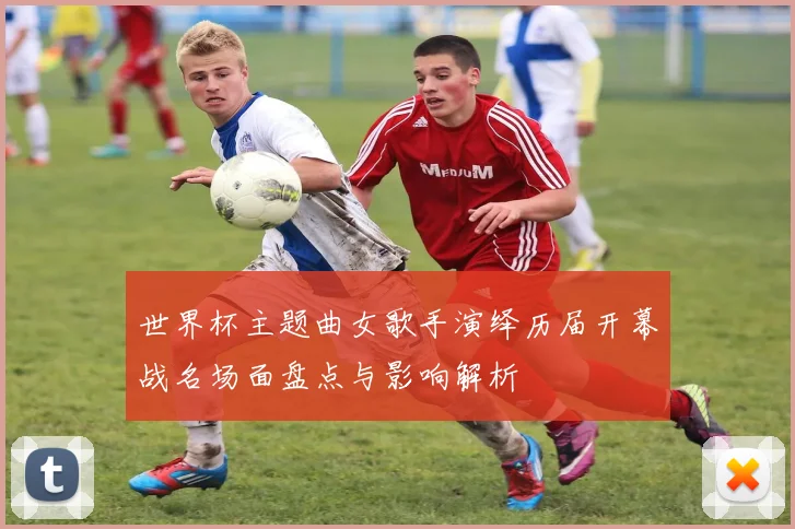 世界杯主题曲女歌手演绎历届开幕战名场面盘点与影响解析