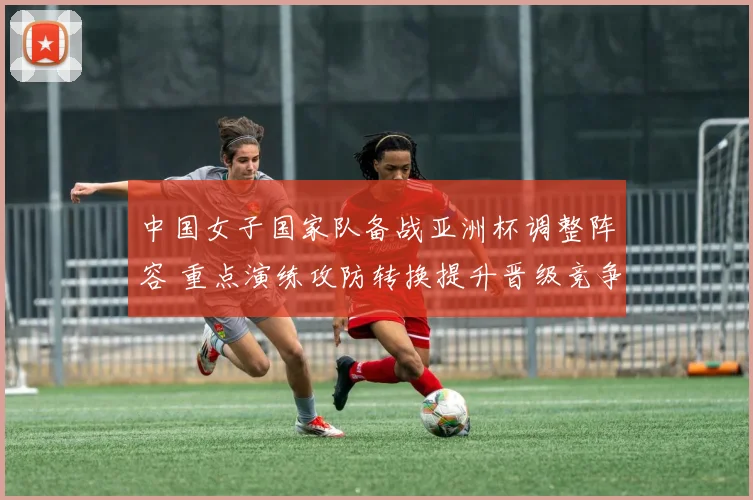 中国女子国家队备战亚洲杯调整阵容 重点演练攻防转换提升晋级竞争力