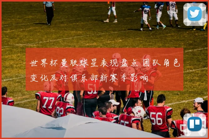 世界杯曼联球星表现盘点 团队角色变化及对俱乐部新赛季影响