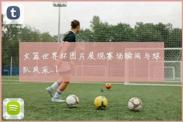 女篮世界杯图片展现赛场瞬间与球队风采_1
