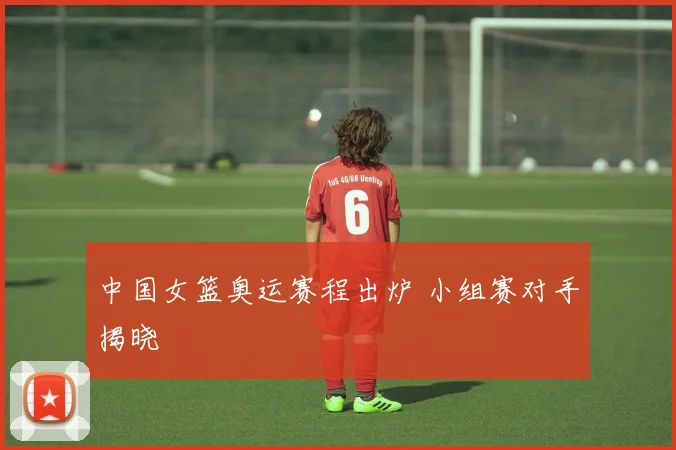 中国女篮奥运赛程出炉 小组赛对手揭晓