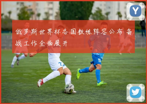 俄罗斯世界杯各国教练阵容公布 备战工作全面展开