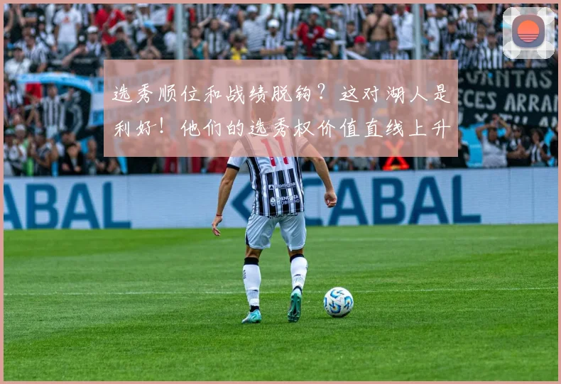 选秀顺位和战绩脱钩？这对湖人是利好！他们的选秀权价值直线上升