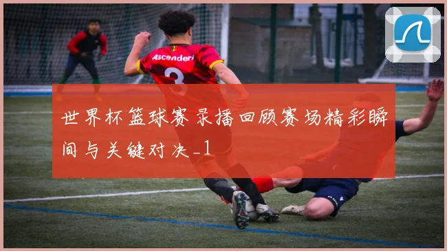 世界杯篮球赛录播回顾赛场精彩瞬间与关键对决_1