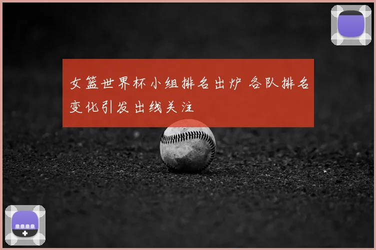 女篮世界杯小组排名出炉 各队排名变化引发出线关注