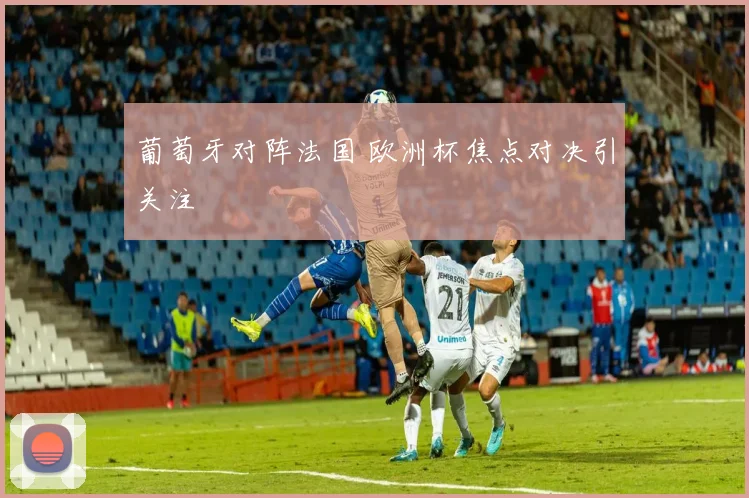 葡萄牙对阵法国 欧洲杯焦点对决引关注