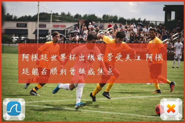 阿根廷世界杯出线前景受关注 阿根廷能否顺利晋级成焦点
