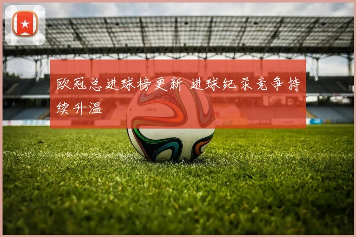 欧冠总进球榜更新 进球纪录竞争持续升温